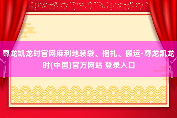 尊龙凯龙时官网麻利地装袋、捆扎、搬运-尊龙凯龙时(中国)官方网站 登录入口