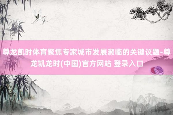 尊龙凯时体育聚焦专家城市发展濒临的关键议题-尊龙凯龙时(中国)官方网站 登录入口