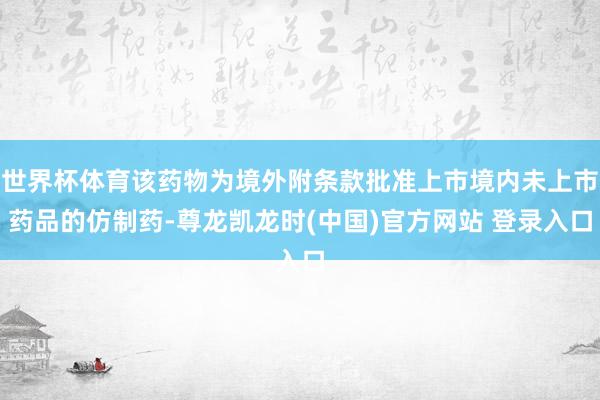 世界杯体育该药物为境外附条款批准上市境内未上市药品的仿制药-尊龙凯龙时(中国)官方网站 登录入口
