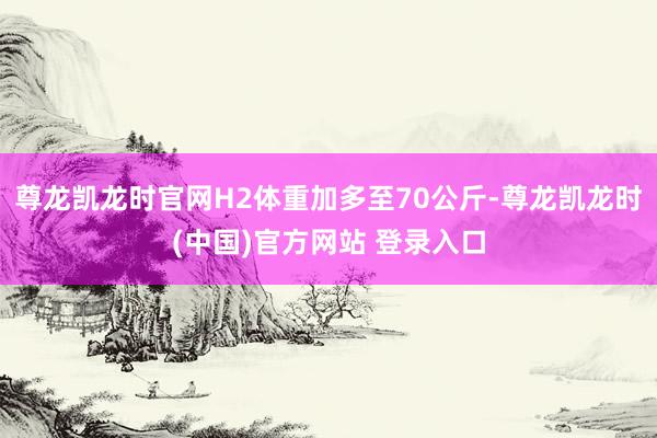 尊龙凯龙时官网H2体重加多至70公斤-尊龙凯龙时(中国)官方网站 登录入口