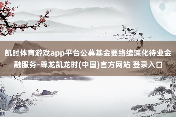 凯时体育游戏app平台公募基金要络续深化待业金融服务-尊龙凯龙时(中国)官方网站 登录入口