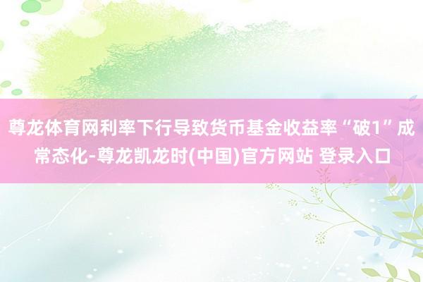 尊龙体育网利率下行导致货币基金收益率“破1”成常态化-尊龙凯龙时(中国)官方网站 登录入口