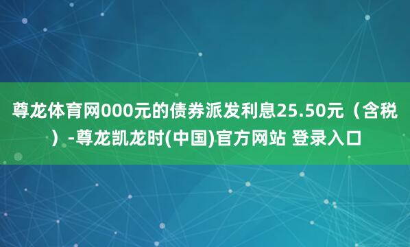 尊龙体育网000元的债券派发利息25.50元(含税)-尊龙凯龙时(中国)官方网站 登录入口