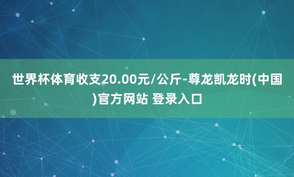世界杯体育收支20.00元/公斤-尊龙凯龙时(中国)官方网站 登录入口