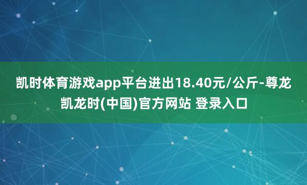 凯时体育游戏app平台进出18.40元/公斤-尊龙凯龙时(中国)官方网站 登录入口