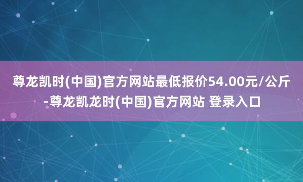 尊龙凯时(中国)官方网站最低报价54.00元/公斤-尊龙凯龙时(中国)官方网站 登录入口