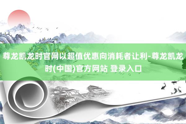 尊龙凯龙时官网以超值优惠向消耗者让利-尊龙凯龙时(中国)官方网站 登录入口
