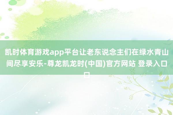 凯时体育游戏app平台让老东说念主们在绿水青山间尽享安乐-尊龙凯龙时(中国)官方网站 登录入口