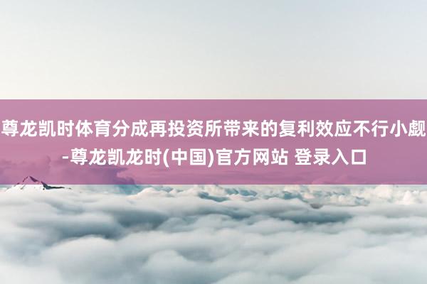 尊龙凯时体育分成再投资所带来的复利效应不行小觑-尊龙凯龙时(中国)官方网站 登录入口