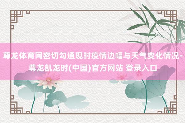 尊龙体育网密切勾通现时疫情边幅与天气变化情况-尊龙凯龙时(中国)官方网站 登录入口