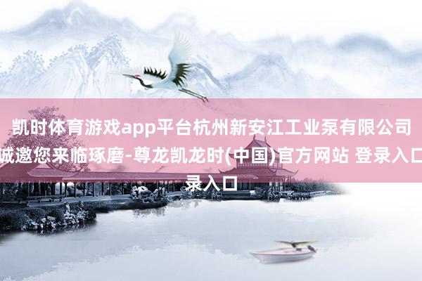 凯时体育游戏app平台杭州新安江工业泵有限公司诚邀您来临琢磨-尊龙凯龙时(中国)官方网站 登录入口