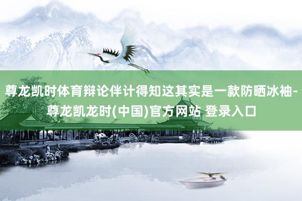 尊龙凯时体育辩论伴计得知这其实是一款防晒冰袖-尊龙凯龙时(中国)官方网站 登录入口