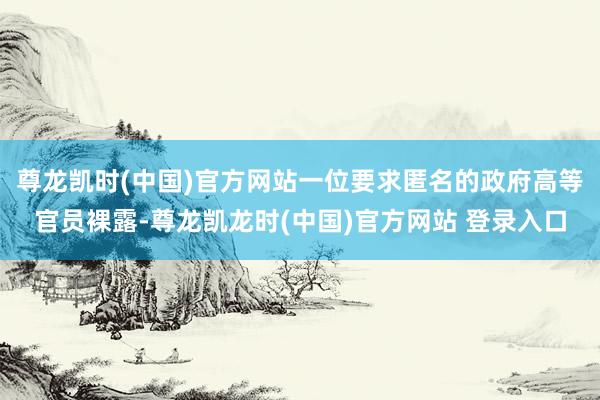 尊龙凯时(中国)官方网站一位要求匿名的政府高等官员裸露-尊龙凯龙时(中国)官方网站 登录入口