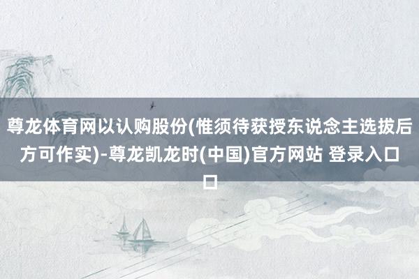 尊龙体育网以认购股份(惟须待获授东说念主选拔后方可作实)-尊龙凯龙时(中国)官方网站 登录入口