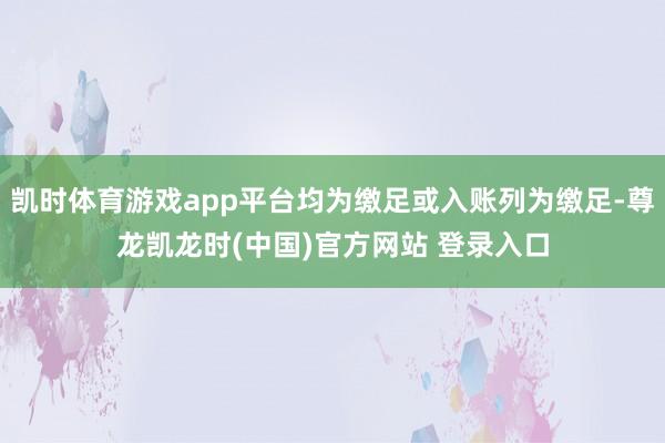 凯时体育游戏app平台均为缴足或入账列为缴足-尊龙凯龙时(中国)官方网站 登录入口