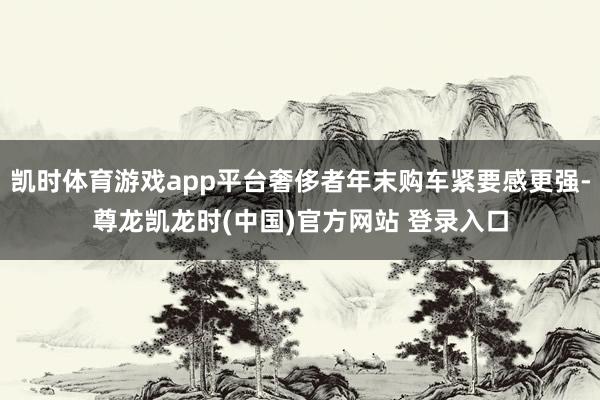 凯时体育游戏app平台奢侈者年末购车紧要感更强-尊龙凯龙时(中国)官方网站 登录入口