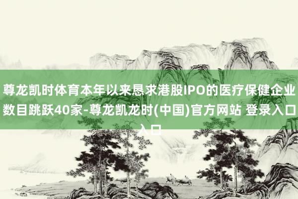 尊龙凯时体育本年以来恳求港股IPO的医疗保健企业数目跳跃40家-尊龙凯龙时(中国)官方网站 登录入口