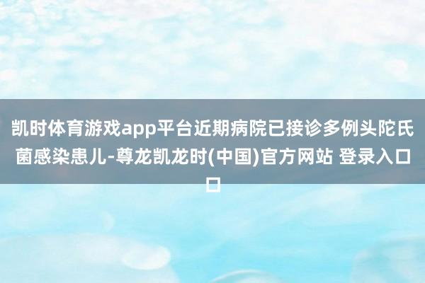 凯时体育游戏app平台近期病院已接诊多例头陀氏菌感染患儿-尊龙凯龙时(中国)官方网站 登录入口