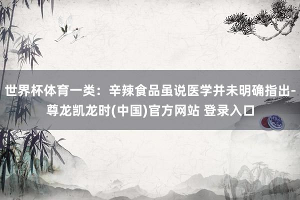 世界杯体育一类：辛辣食品虽说医学并未明确指出-尊龙凯龙时(中国)官方网站 登录入口