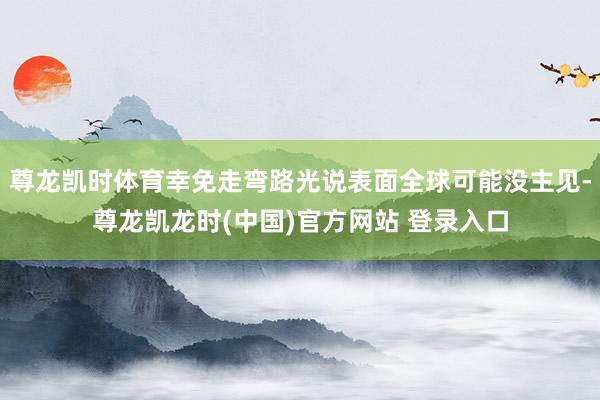 尊龙凯时体育幸免走弯路光说表面全球可能没主见-尊龙凯龙时(中国)官方网站 登录入口