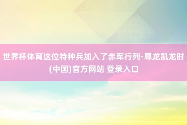 世界杯体育这位特种兵加入了赤军行列-尊龙凯龙时(中国)官方网站 登录入口