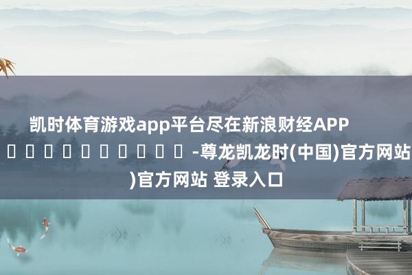 凯时体育游戏app平台尽在新浪财经APP -尊龙凯龙时(中国)官方网站 登录入口