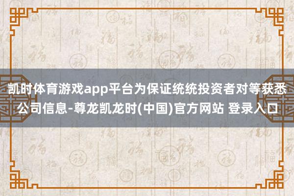 凯时体育游戏app平台为保证统统投资者对等获悉公司信息-尊龙凯龙时(中国)官方网站 登录入口