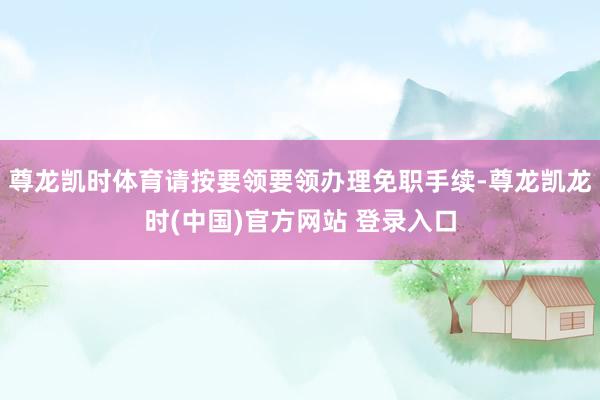尊龙凯时体育请按要领要领办理免职手续-尊龙凯龙时(中国)官方网站 登录入口