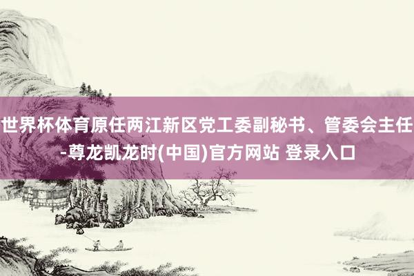 世界杯体育原任两江新区党工委副秘书、管委会主任-尊龙凯龙时(中国)官方网站 登录入口