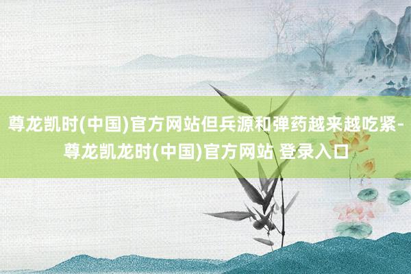 尊龙凯时(中国)官方网站但兵源和弹药越来越吃紧-尊龙凯龙时(中国)官方网站 登录入口