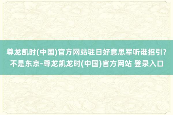 尊龙凯时(中国)官方网站驻日好意思军听谁招引?不是东京-尊龙凯龙时(中国)官方网站 登录入口