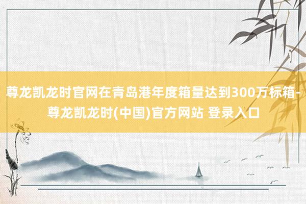 尊龙凯龙时官网在青岛港年度箱量达到300万标箱-尊龙凯龙时(中国)官方网站 登录入口