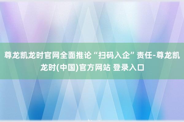 尊龙凯龙时官网全面推论“扫码入企”责任-尊龙凯龙时(中国)官方网站 登录入口