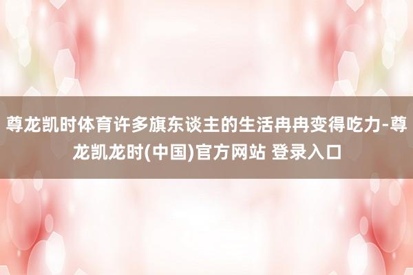 尊龙凯时体育许多旗东谈主的生活冉冉变得吃力-尊龙凯龙时(中国)官方网站 登录入口