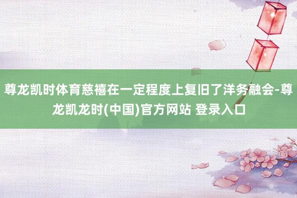 尊龙凯时体育慈禧在一定程度上复旧了洋务融会-尊龙凯龙时(中国)官方网站 登录入口