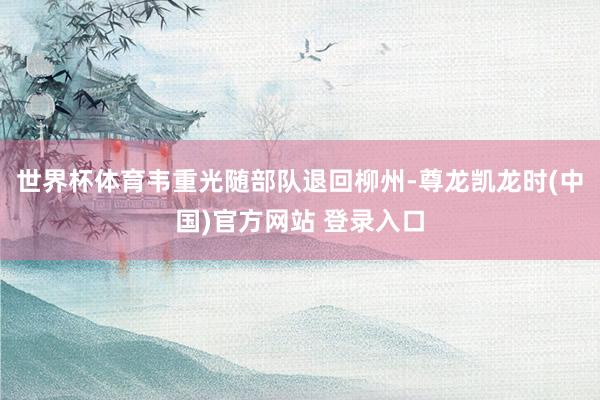 世界杯体育韦重光随部队退回柳州-尊龙凯龙时(中国)官方网站 登录入口