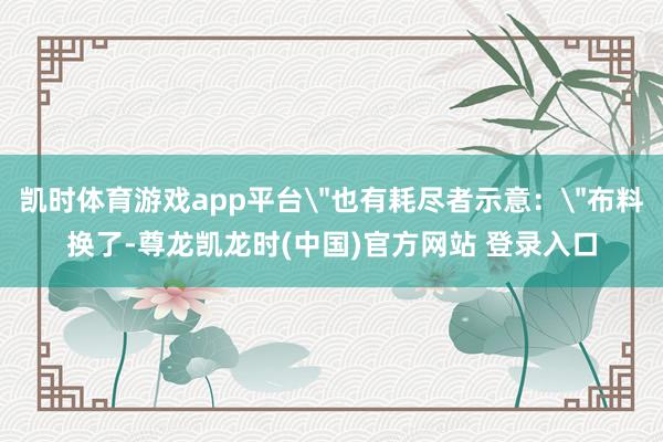 凯时体育游戏app平台＂也有耗尽者示意：＂布料换了-尊龙凯龙时(中国)官方网站 登录入口