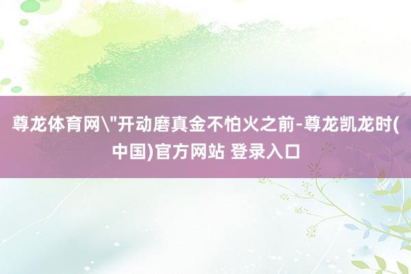 尊龙体育网＂开动磨真金不怕火之前-尊龙凯龙时(中国)官方网站 登录入口