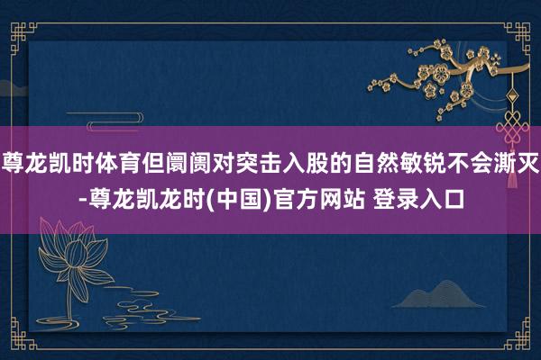 尊龙凯时体育但阛阓对突击入股的自然敏锐不会澌灭-尊龙凯龙时(中国)官方网站 登录入口