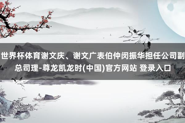 世界杯体育谢文庆、谢文广表伯仲闵振华担任公司副总司理-尊龙凯龙时(中国)官方网站 登录入口