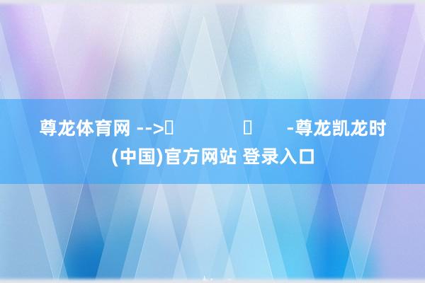 尊龙体育网 -->	            	     -尊龙凯龙时(中国)官方网站 登录入口