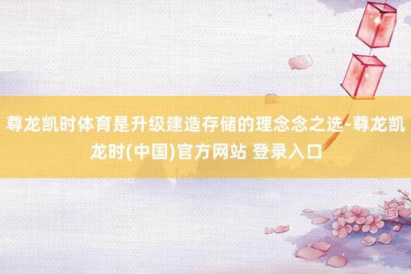 尊龙凯时体育是升级建造存储的理念念之选-尊龙凯龙时(中国)官方网站 登录入口