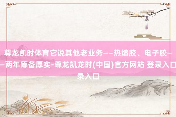 尊龙凯时体育它说其他老业务——热熔胶、电子胶——两年筹备厚实-尊龙凯龙时(中国)官方网站 登录入口