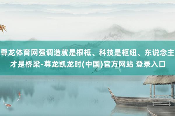 尊龙体育网强调造就是根柢、科技是枢纽、东说念主才是桥梁-尊龙凯龙时(中国)官方网站 登录入口