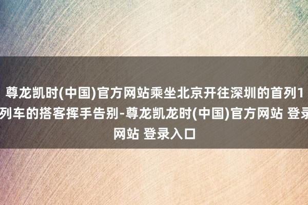 尊龙凯时(中国)官方网站乘坐北京开往深圳的首列105次列车的搭客挥手告别-尊龙凯龙时(中国)官方网站 登录入口