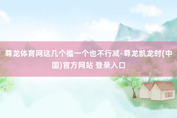 尊龙体育网这几个槛一个也不行减-尊龙凯龙时(中国)官方网站 登录入口