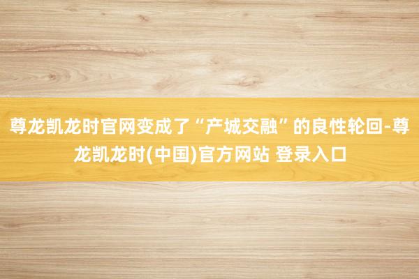 尊龙凯龙时官网变成了“产城交融”的良性轮回-尊龙凯龙时(中国)官方网站 登录入口