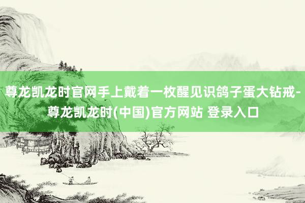 尊龙凯龙时官网手上戴着一枚醒见识鸽子蛋大钻戒-尊龙凯龙时(中国)官方网站 登录入口