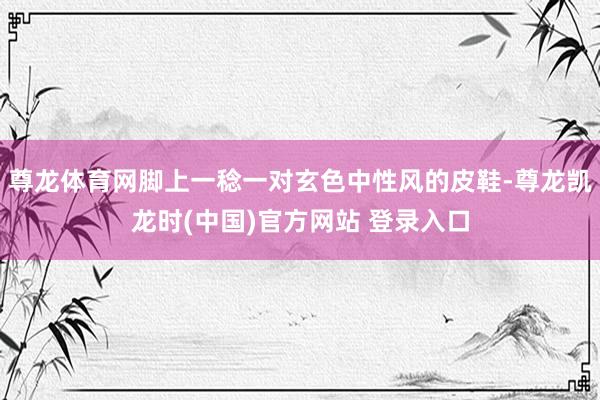 尊龙体育网脚上一稔一对玄色中性风的皮鞋-尊龙凯龙时(中国)官方网站 登录入口