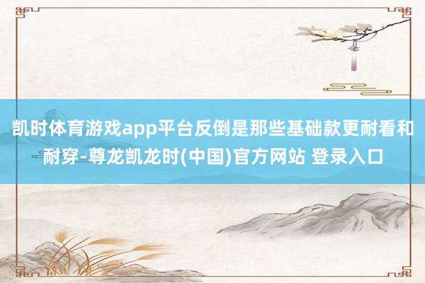 凯时体育游戏app平台反倒是那些基础款更耐看和耐穿-尊龙凯龙时(中国)官方网站 登录入口